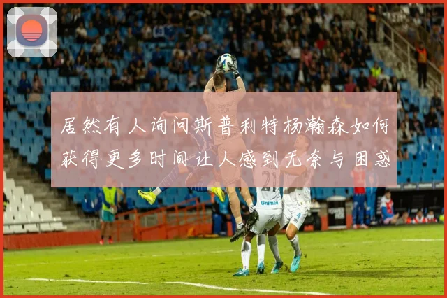 居然有人询问斯普利特杨瀚森如何获得更多时间让人感到无奈与困惑